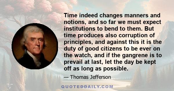 Time indeed changes manners and notions, and so far we must expect institutions to bend to them. But time produces also corruption of principles, and against this it is the duty of good citizens to be ever on the watch, 