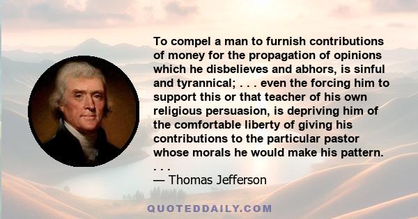 To compel a man to furnish contributions of money for the propagation of opinions which he disbelieves and abhors, is sinful and tyrannical; . . . even the forcing him to support this or that teacher of his own