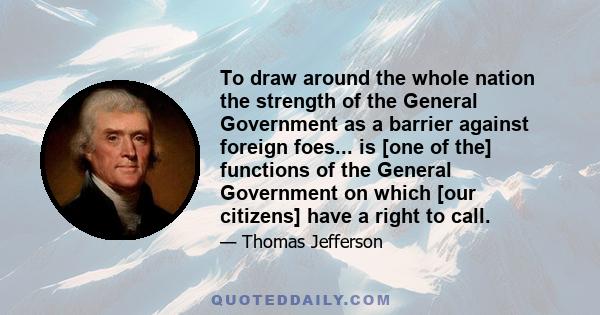 To draw around the whole nation the strength of the General Government as a barrier against foreign foes... is [one of the] functions of the General Government on which [our citizens] have a right to call.