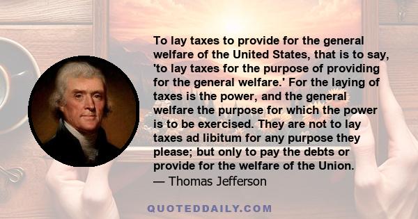 To lay taxes to provide for the general welfare of the United States, that is to say, 'to lay taxes for the purpose of providing for the general welfare.' For the laying of taxes is the power, and the general welfare