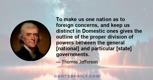 To make us one nation as to foreign concerns, and keep us distinct in Domestic ones gives the outline of the proper division of powers between the general [national] and particular [state] governments.