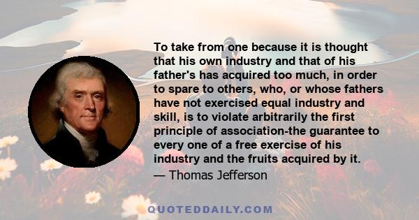 To take from one because it is thought that his own industry and that of his father's has acquired too much, in order to spare to others, who, or whose fathers have not exercised equal industry and skill, is to violate