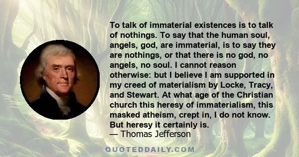 To talk of immaterial existences is to talk of nothings. To say that the human soul, angels, god, are immaterial, is to say they are nothings, or that there is no god, no angels, no soul. I cannot reason otherwise: but