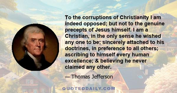 To the corruptions of Christianity I am indeed opposed; but not to the genuine precepts of Jesus himself. I am a Christian, in the only sense he wished any one to be; sincerely attached to his doctrines, in preference