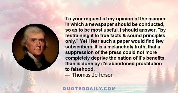 To your request of my opinion of the manner in which a newspaper should be conducted, so as to be most useful, I should answer, by restraining it to true facts & sound principles only. Yet I fear such a paper would find 