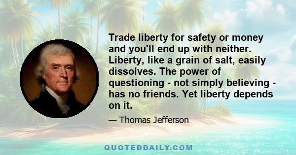 Trade liberty for safety or money and you'll end up with neither. Liberty, like a grain of salt, easily dissolves. The power of questioning - not simply believing - has no friends. Yet liberty depends on it.