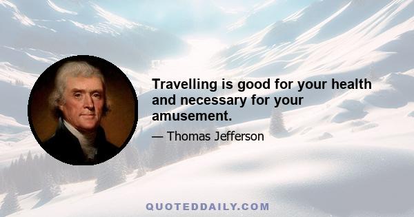 Travelling is good for your health and necessary for your amusement.