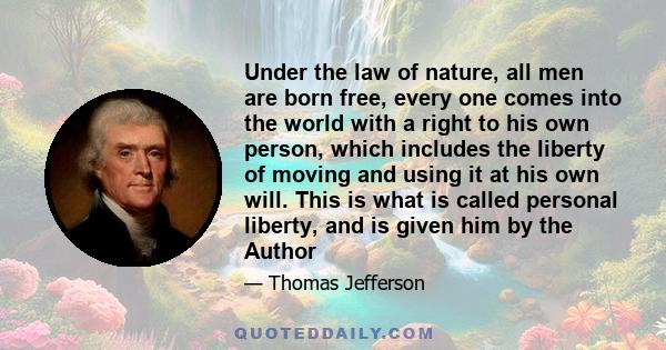 Under the law of nature, all men are born free, every one comes into the world with a right to his own person, which includes the liberty of moving and using it at his own will. This is what is called personal liberty,