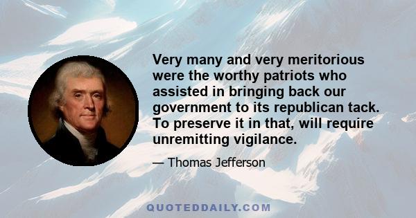 Very many and very meritorious were the worthy patriots who assisted in bringing back our government to its republican tack. To preserve it in that, will require unremitting vigilance.