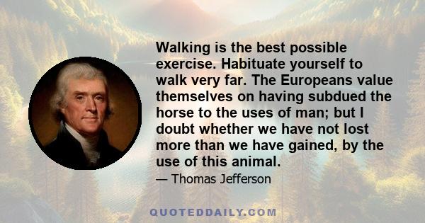 Walking is the best possible exercise. Habituate yourself to walk very far. The Europeans value themselves on having subdued the horse to the uses of man; but I doubt whether we have not lost more than we have gained,