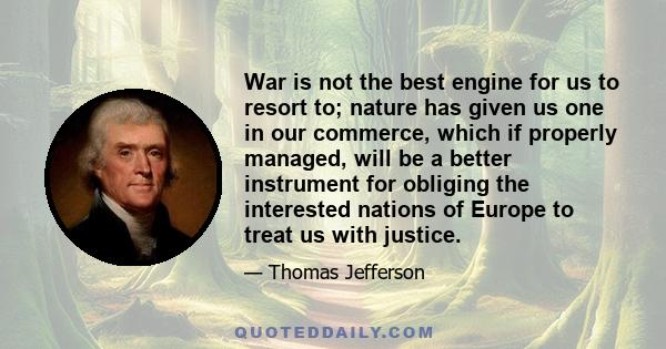 War is not the best engine for us to resort to; nature has given us one in our commerce, which if properly managed, will be a better instrument for obliging the interested nations of Europe to treat us with justice.