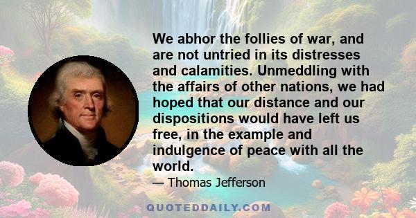 We abhor the follies of war, and are not untried in its distresses and calamities. Unmeddling with the affairs of other nations, we had hoped that our distance and our dispositions would have left us free, in the