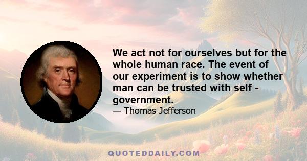 We act not for ourselves but for the whole human race. The event of our experiment is to show whether man can be trusted with self - government.