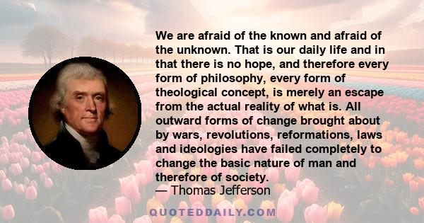 We are afraid of the known and afraid of the unknown. That is our daily life and in that there is no hope, and therefore every form of philosophy, every form of theological concept, is merely an escape from the actual