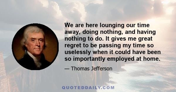 We are here lounging our time away, doing nothing, and having nothing to do. It gives me great regret to be passing my time so uselessly when it could have been so importantly employed at home.