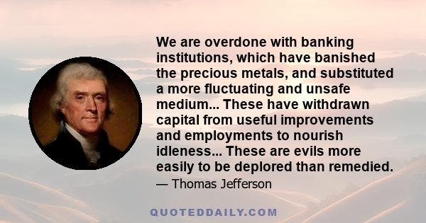 We are overdone with banking institutions, which have banished the precious metals, and substituted a more fluctuating and unsafe medium... These have withdrawn capital from useful improvements and employments to