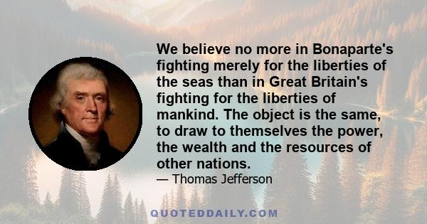 We believe no more in Bonaparte's fighting merely for the liberties of the seas than in Great Britain's fighting for the liberties of mankind. The object is the same, to draw to themselves the power, the wealth and the