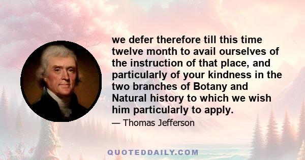 we defer therefore till this time twelve month to avail ourselves of the instruction of that place, and particularly of your kindness in the two branches of Botany and Natural history to which we wish him particularly