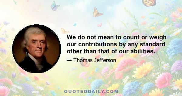 We do not mean to count or weigh our contributions by any standard other than that of our abilities.