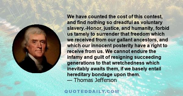 We have counted the cost of this contest, and find nothing so dreadful as voluntary slavery.-Honor, justice, and humanity, forbid us tamely to surrender that freedom which we received from our gallant ancestors, and