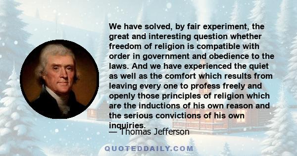 We have solved, by fair experiment, the great and interesting question whether freedom of religion is compatible with order in government and obedience to the laws. And we have experienced the quiet as well as the