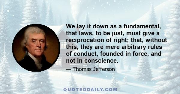 We lay it down as a fundamental, that laws, to be just, must give a reciprocation of right; that, without this, they are mere arbitrary rules of conduct, founded in force, and not in conscience.