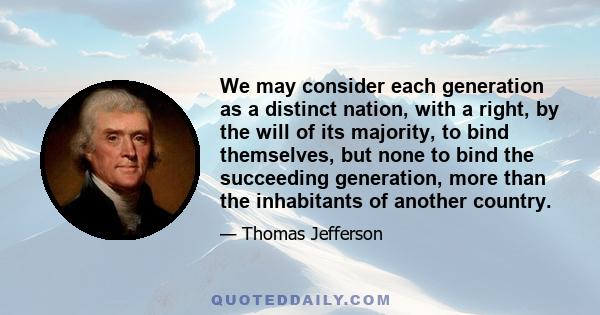 We may consider each generation as a distinct nation, with a right, by the will of its majority, to bind themselves, but none to bind the succeeding generation, more than the inhabitants of another country.