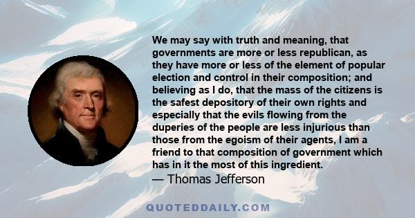 We may say with truth and meaning, that governments are more or less republican, as they have more or less of the element of popular election and control in their composition; and believing as I do, that the mass of the 