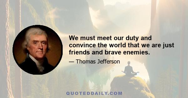 We must meet our duty and convince the world that we are just friends and brave enemies.