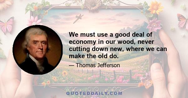 We must use a good deal of economy in our wood, never cutting down new, where we can make the old do.