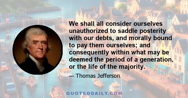 We shall all consider ourselves unauthorized to saddle posterity with our debts, and morally bound to pay them ourselves; and consequently within what may be deemed the period of a generation, or the life of the