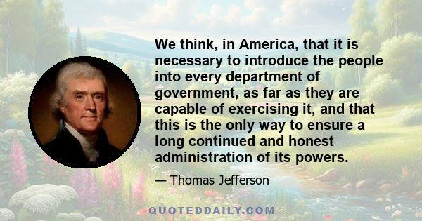 We think, in America, that it is necessary to introduce the people into every department of government, as far as they are capable of exercising it, and that this is the only way to ensure a long continued and honest