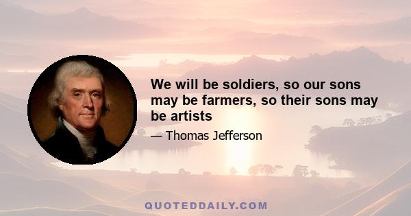 We will be soldiers, so our sons may be farmers, so their sons may be artists