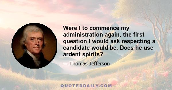 Were I to commence my administration again, the first question I would ask respecting a candidate would be, Does he use ardent spirits?