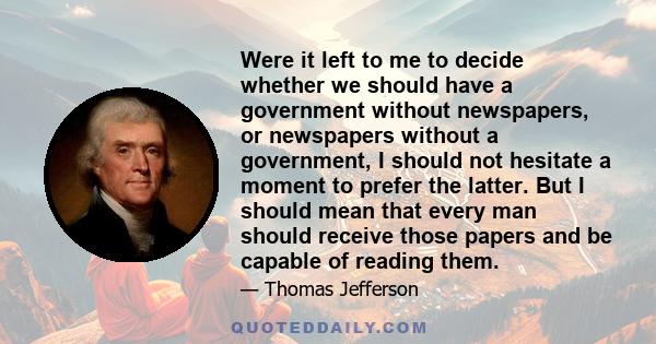 Were it left to me to decide whether we should have a government without newspapers, or newspapers without a government, I should not hesitate a moment to prefer the latter. But I should mean that every man should