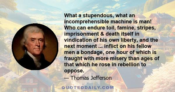 What a stupendous, what an incomprehensible machine is man! Who can endure toil, famine, stripes, imprisonment & death itself in vindication of his own liberty, and the next moment ... inflict on his fellow men a