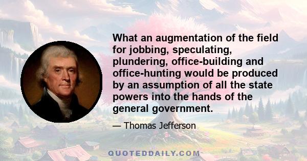 What an augmentation of the field for jobbing, speculating, plundering, office-building and office-hunting would be produced by an assumption of all the state powers into the hands of the general government.