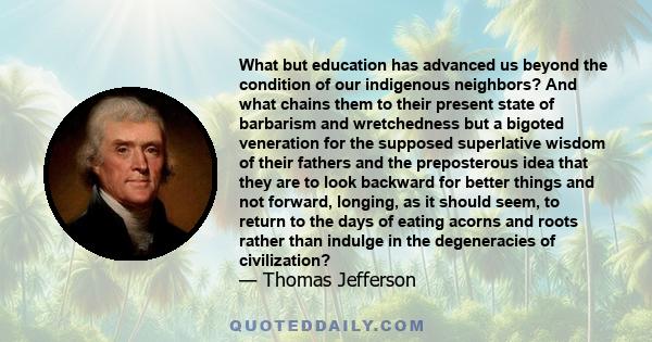 What but education has advanced us beyond the condition of our indigenous neighbors? And what chains them to their present state of barbarism and wretchedness but a bigoted veneration for the supposed superlative wisdom 