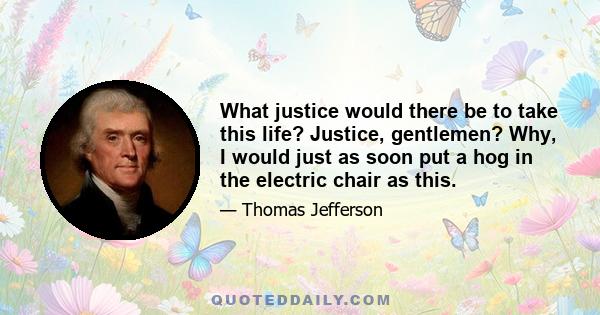 What justice would there be to take this life? Justice, gentlemen? Why, I would just as soon put a hog in the electric chair as this.