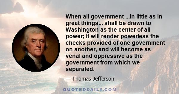 When all government ...in little as in great things... shall be drawn to Washington as the center of all power; it will render powerless the checks provided of one government on another, and will become as venal and