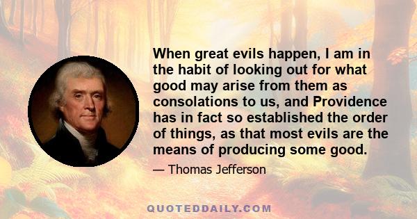 When great evils happen, I am in the habit of looking out for what good may arise from them as consolations to us, and Providence has in fact so established the order of things, as that most evils are the means of