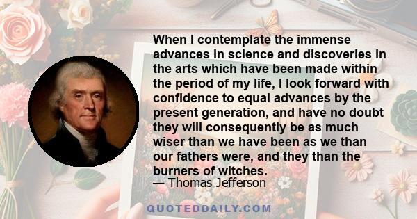 When I contemplate the immense advances in science and discoveries in the arts which have been made within the period of my life, I look forward with confidence to equal advances by the present generation, and have no