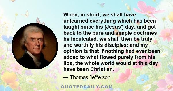 When, in short, we shall have unlearned everything which has been taught since his [Jesus'] day, and got back to the pure and simple doctrines he inculcated, we shall then be truly and worthily his disciples: and my