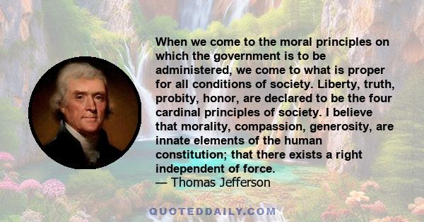 When we come to the moral principles on which the government is to be administered, we come to what is proper for all conditions of society. Liberty, truth, probity, honor, are declared to be the four cardinal