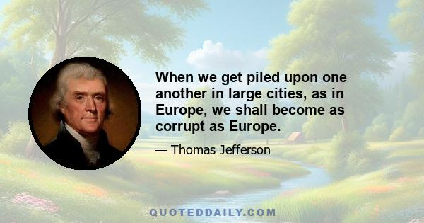 When we get piled upon one another in large cities, as in Europe, we shall become as corrupt as Europe.