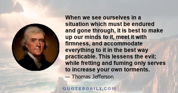 When we see ourselves in a situation which must be endured and gone through, it is best to make up our minds to it, meet it with firmness, and accommodate everything to it in the best way practicable. This lessens the