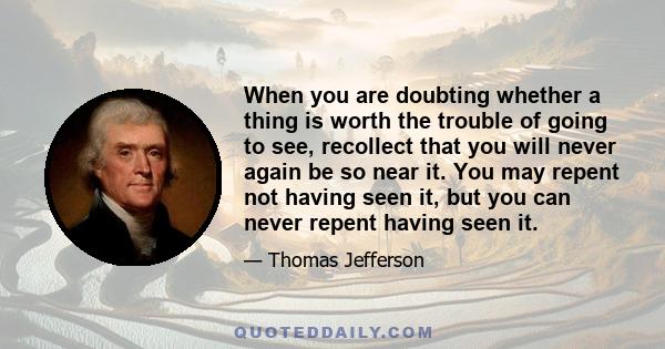 When you are doubting whether a thing is worth the trouble of going to see, recollect that you will never again be so near it. You may repent not having seen it, but you can never repent having seen it.