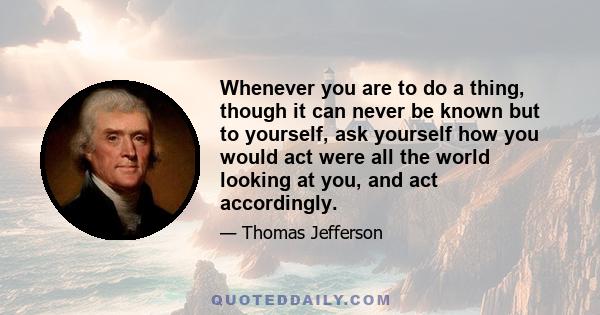 Whenever you are to do a thing, though it can never be known but to yourself, ask yourself how you would act were all the world looking at you, and act accordingly.