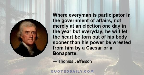 Where everyman is participator in the government of affairs, not merely at an election one day in the year but everyday, he will let the heart be torn out of his body sooner than his power be wrested from him by a