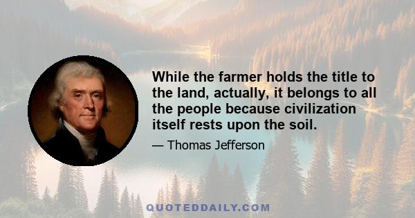 While the farmer holds the title to the land, actually, it belongs to all the people because civilization itself rests upon the soil.